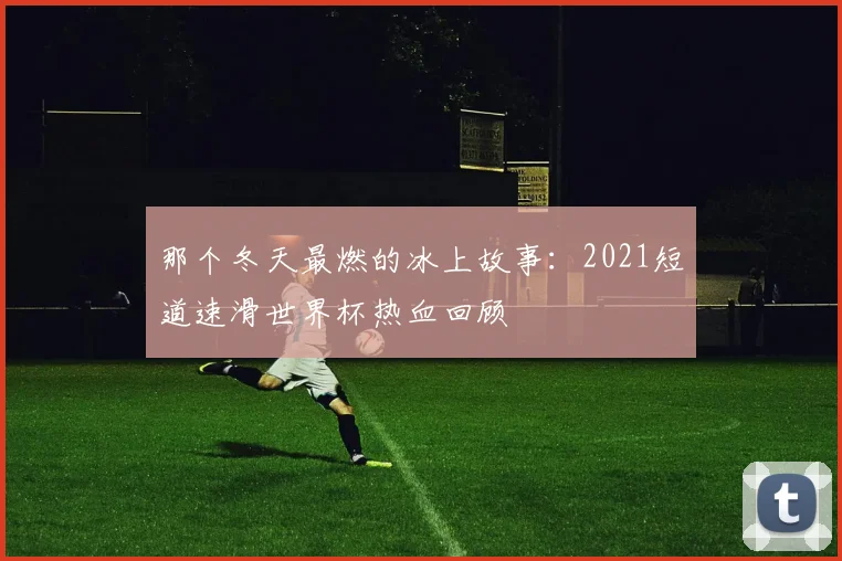 那个冬天最燃的冰上故事：2021短道速滑世界杯热血回顾