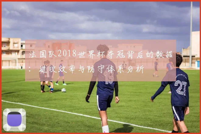 法国队2018世界杯夺冠背后的数据：进攻效率与防守体系分析