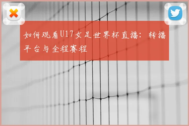 如何观看U17女足世界杯直播：转播平台与全程赛程