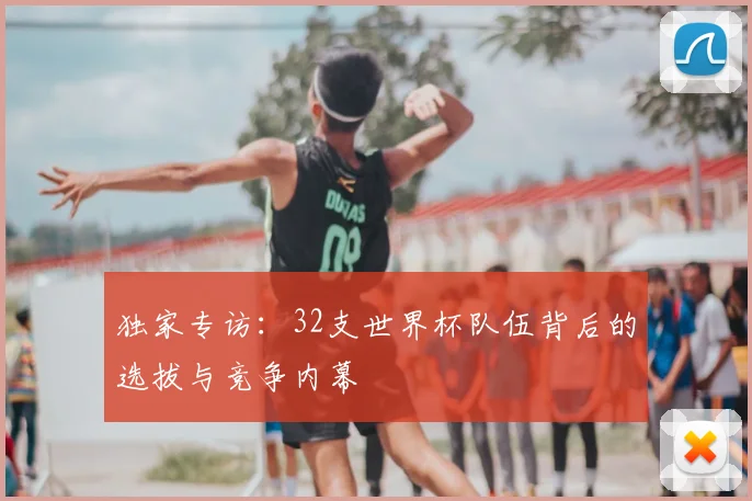 独家专访：32支世界杯队伍背后的选拔与竞争内幕