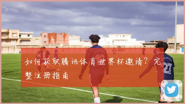 如何获取腾讯体育世界杯邀请？完整注册指南