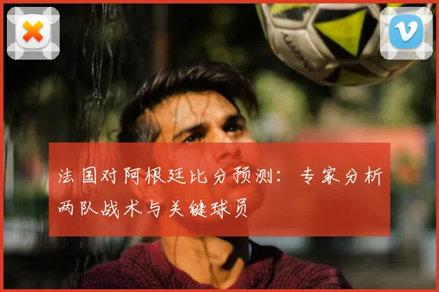 法国对阿根廷比分预测：专家分析两队战术与关键球员