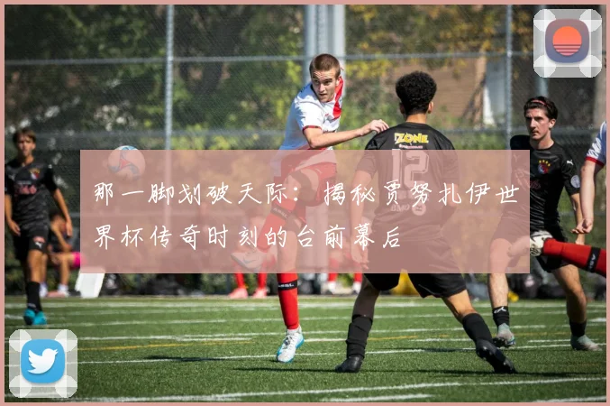 那一脚划破天际：揭秘贾努扎伊世界杯传奇时刻的台前幕后