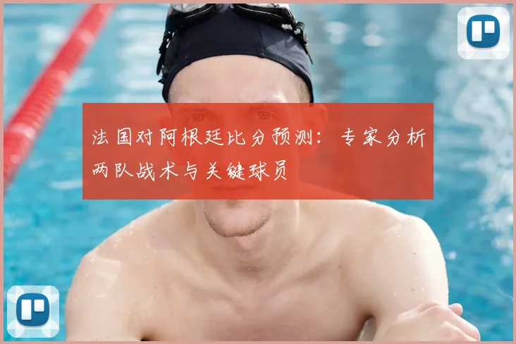 法国对阿根廷比分预测：专家分析两队战术与关键球员