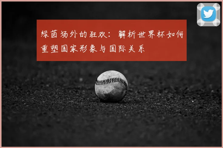 绿茵场外的狂欢：解析世界杯如何重塑国家形象与国际关系