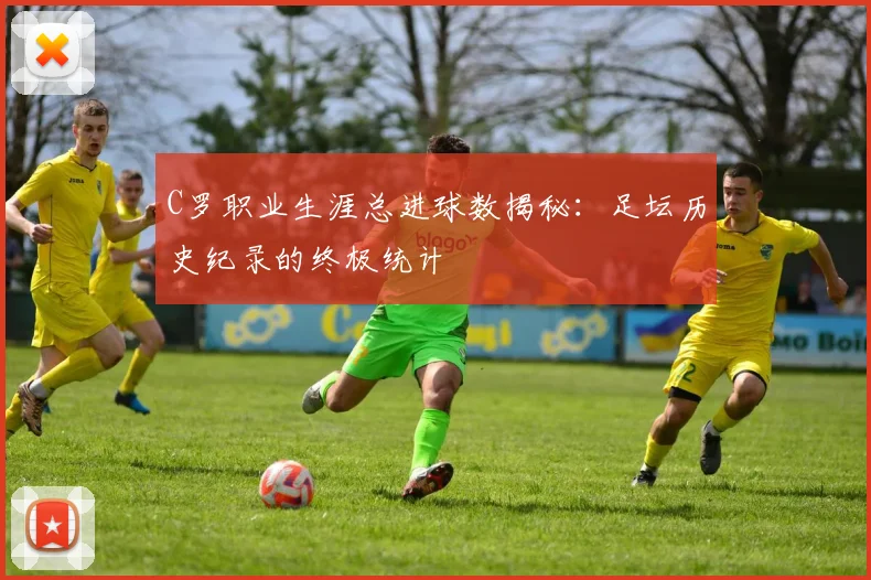 C罗职业生涯总进球数揭秘：足坛历史纪录的终极统计