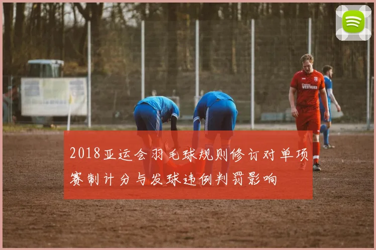 2018亚运会羽毛球规则修订对单项赛制计分与发球违例判罚影响