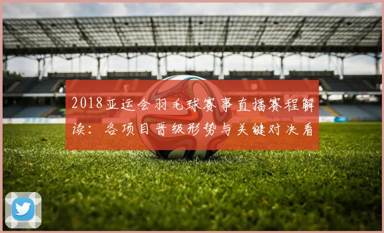 2018亚运会羽毛球赛事直播赛程解读：各项目晋级形势与关键对决看点