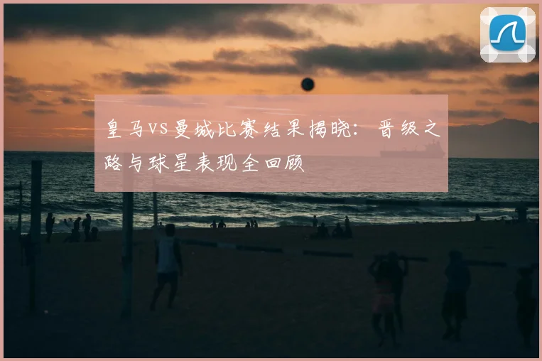 皇马vs曼城比赛结果揭晓：晋级之路与球星表现全回顾