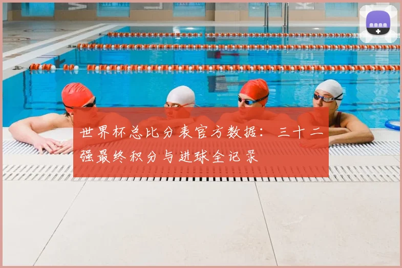 世界杯总比分表官方数据：三十二强最终积分与进球全记录