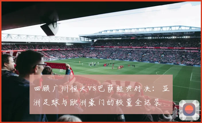 回顾广州恒大vs巴萨经典对决:亚洲足球与欧洲豪门的较量全记录