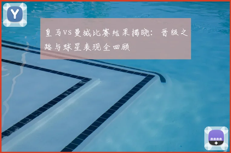 皇马vs曼城比赛结果揭晓：晋级之路与球星表现全回顾
