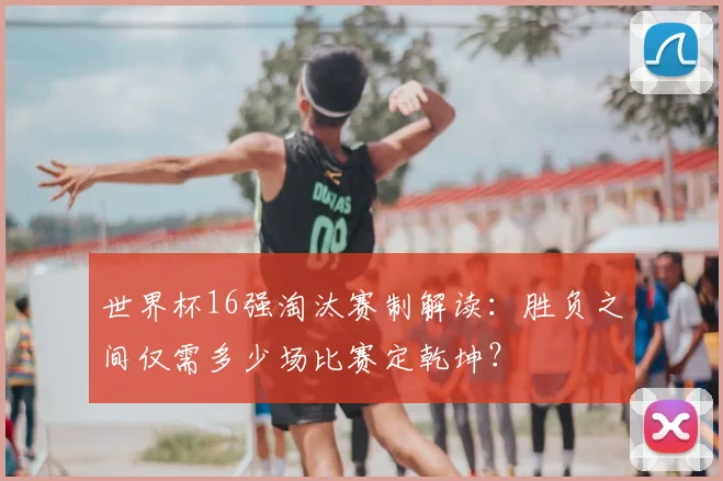 世界杯16强淘汰赛制解读：胜负之间仅需多少场比赛定乾坤？
