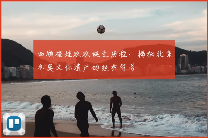 回顾福娃欢欢诞生历程，揭秘北京冬奥文化遗产的经典符号