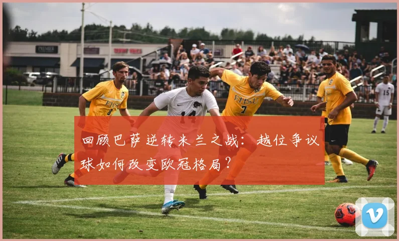 回顾巴萨逆转米兰之战：越位争议球如何改变欧冠格局？
