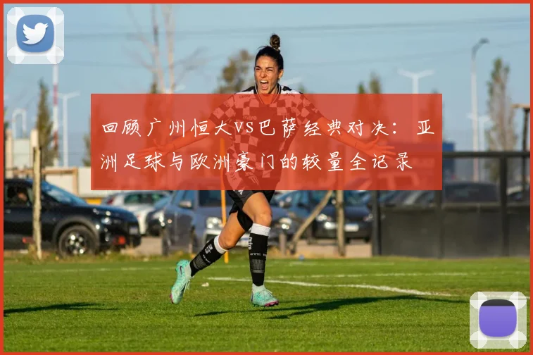 回顾广州恒大vs巴萨经典对决：亚洲足球与欧洲豪门的较量全记录