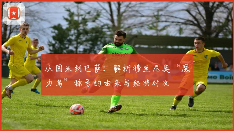 从国米到巴萨：解析穆里尼奥“魔力鸟”称号的由来与经典对决