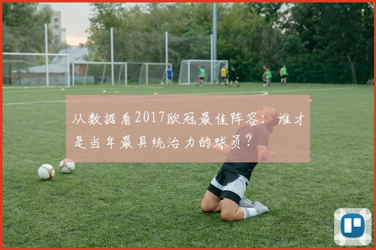 从数据看2017欧冠最佳阵容:谁才是当年最具统治力的球员?