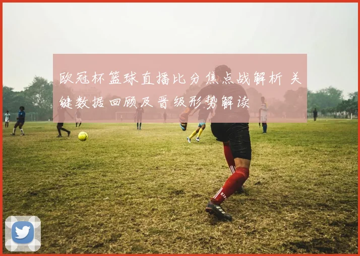 欧冠杯篮球直播比分焦点战解析 关键数据回顾及晋级形势解读