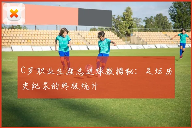 C罗职业生涯总进球数揭秘：足坛历史纪录的终极统计