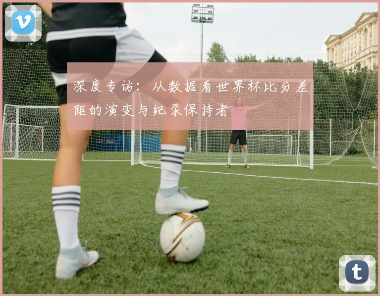 深度专访：从数据看世界杯比分差距的演变与纪录保持者