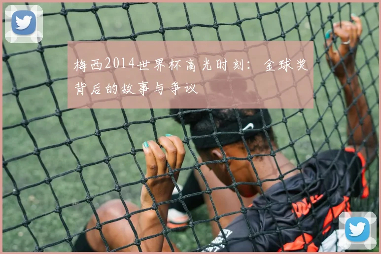梅西2014世界杯高光时刻：金球奖背后的故事与争议