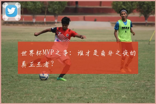 世界杯MVP之争：谁才是南非之夜的真正王者？