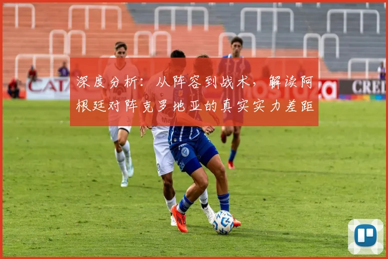 深度分析：从阵容到战术，解读阿根廷对阵克罗地亚的真实实力差距