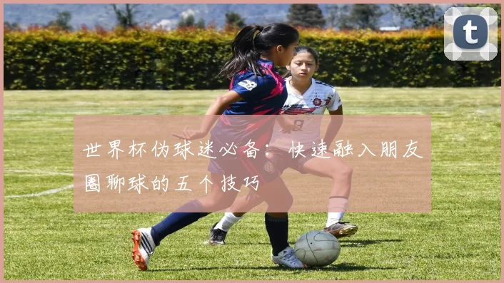 世界杯伪球迷必备：快速融入朋友圈聊球的五个技巧