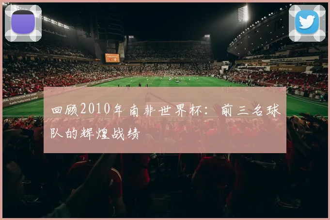 回顾2010年南非世界杯：前三名球队的辉煌战绩